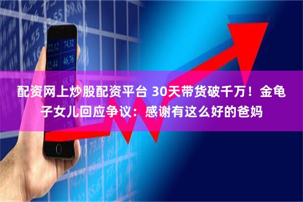 配资网上炒股配资平台 30天带货破千万！金龟子女儿回应争议：感谢有这么好的爸妈