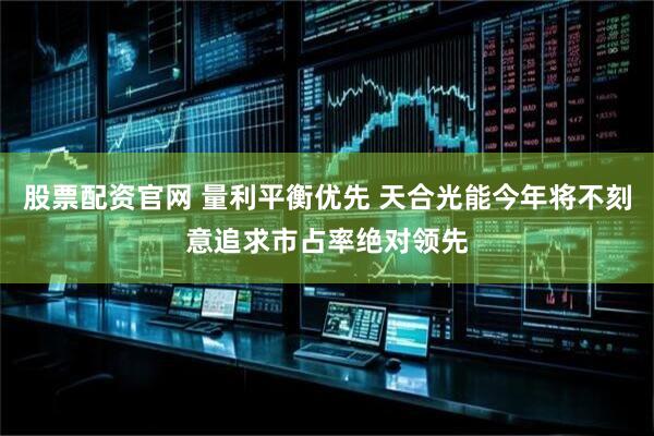 股票配资官网 量利平衡优先 天合光能今年将不刻意追求市占率绝对领先