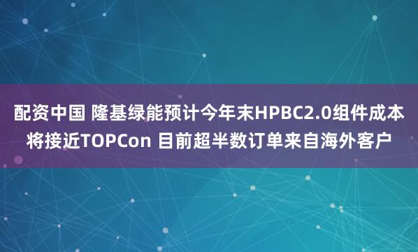 配资中国 隆基绿能预计今年末HPBC2.0组件成本将接近TOPCon 目前超半数订单来自海外客户