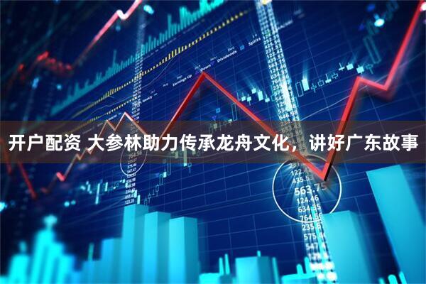 开户配资 大参林助力传承龙舟文化，讲好广东故事
