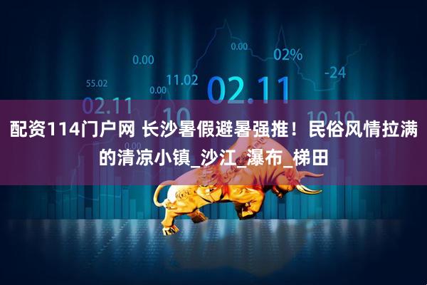 配资114门户网 长沙暑假避暑强推！民俗风情拉满的清凉小镇_沙江_瀑布_梯田