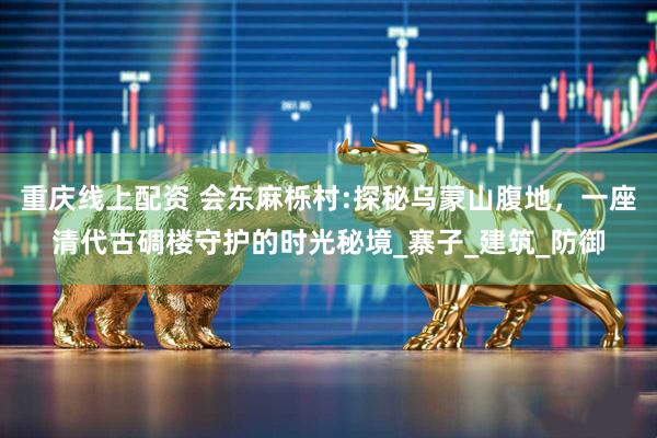 重庆线上配资 会东麻栎村:探秘乌蒙山腹地，一座清代古碉楼守护的时光秘境_寨子_建筑_防御