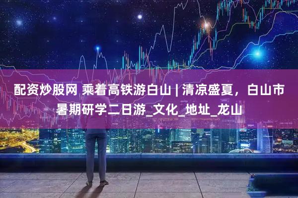 配资炒股网 乘着高铁游白山 | 清凉盛夏，白山市暑期研学二日游_文化_地址_龙山