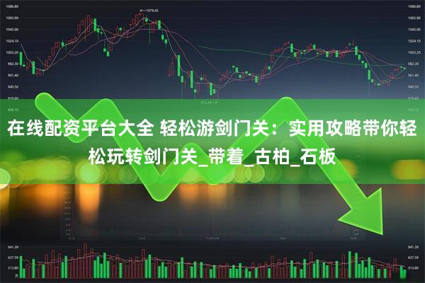 在线配资平台大全 轻松游剑门关：实用攻略带你轻松玩转剑门关_带着_古柏_石板