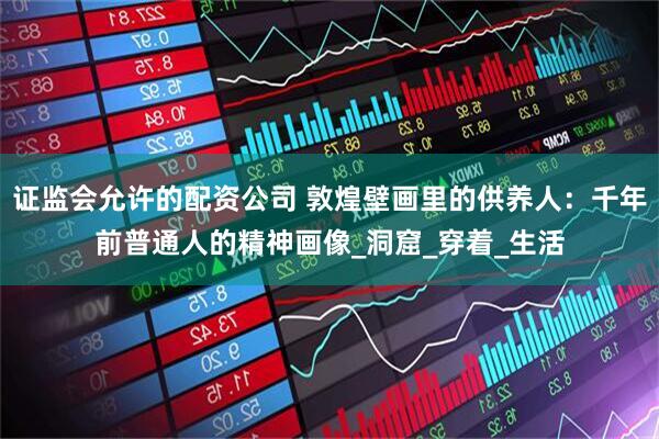 证监会允许的配资公司 敦煌壁画里的供养人：千年前普通人的精神画像_洞窟_穿着_生活