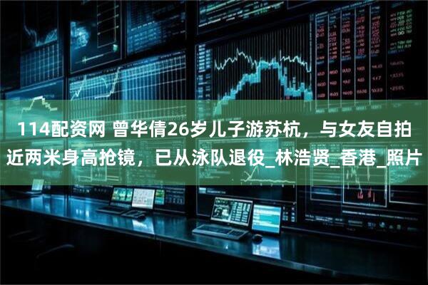 114配资网 曾华倩26岁儿子游苏杭，与女友自拍近两米身高抢镜，已从泳队退役_林浩贤_香港_照片
