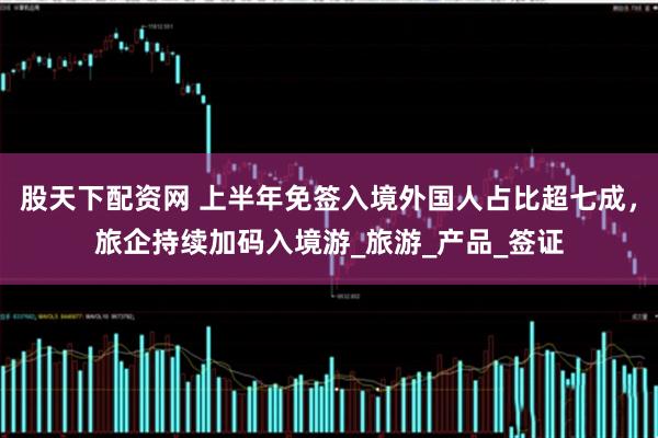 股天下配资网 上半年免签入境外国人占比超七成，旅企持续加码入境游_旅游_产品_签证