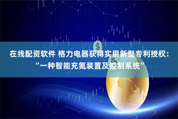 在线配资软件 格力电器获得实用新型专利授权：“一种智能充氮装置及控制系统”
