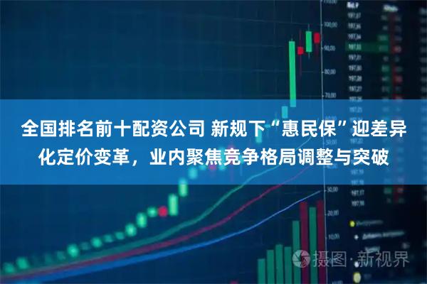 全国排名前十配资公司 新规下“惠民保”迎差异化定价变革，业内聚焦竞争格局调整与突破