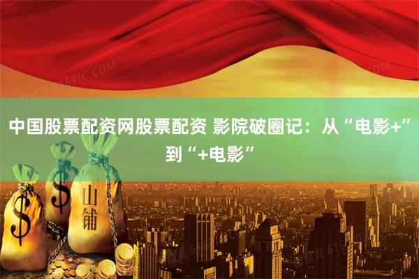 中国股票配资网股票配资 影院破圈记：从“电影+”到“+电影”