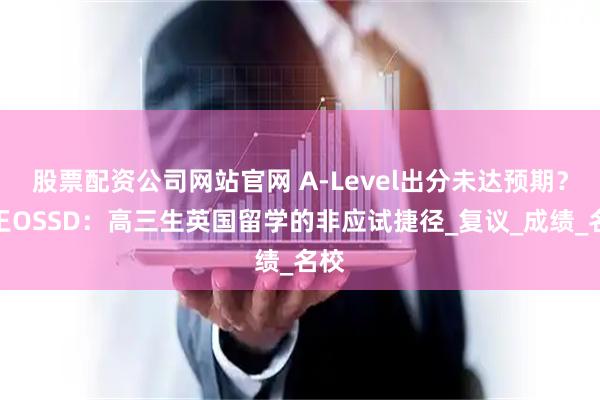 股票配资公司网站官网 A-Level出分未达预期？女王OSSD：高三生英国留学的非应试捷径_复议_成绩_名校
