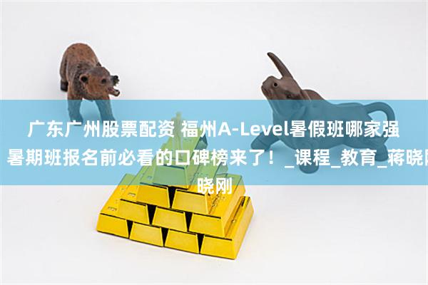 广东广州股票配资 福州A-Level暑假班哪家强？暑期班报名前必看的口碑榜来了！_课程_教育_蒋晓刚