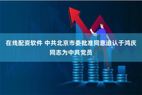 在线配资软件 中共北京市委批准同意追认于鸿庆同志为中共党员