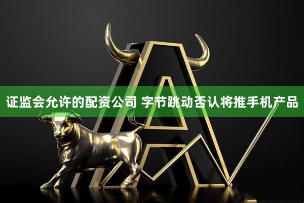 证监会允许的配资公司 字节跳动否认将推手机产品