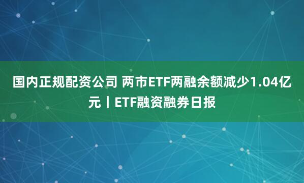 国内正规配资公司 两市ETF两融余额减少1.04亿元丨ETF融资融券日报