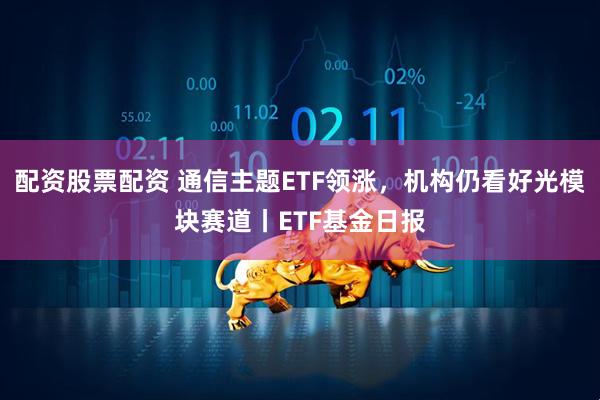 配资股票配资 通信主题ETF领涨，机构仍看好光模块赛道丨ETF基金日报