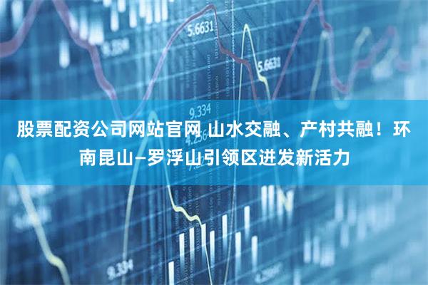 股票配资公司网站官网 山水交融、产村共融！环南昆山—罗浮山引领区迸发新活力