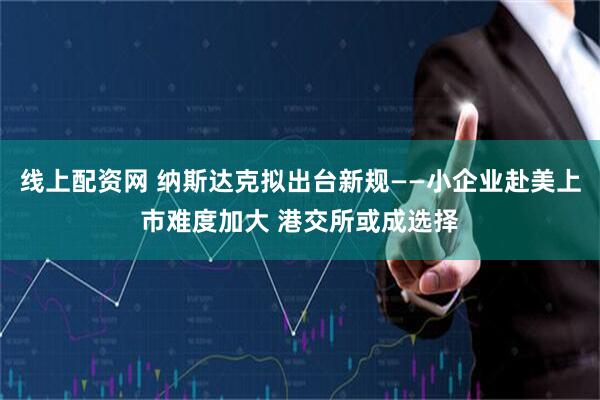 线上配资网 纳斯达克拟出台新规——小企业赴美上市难度加大 港交所或成选择