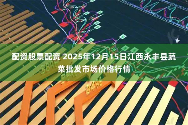配资股票配资 2025年12月15日江西永丰县蔬菜批发市场价格行情