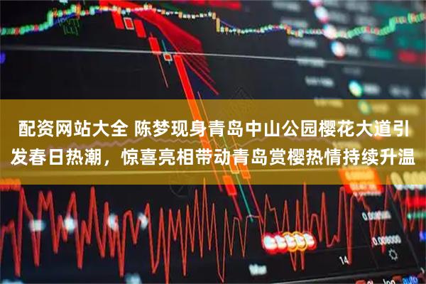配资网站大全 陈梦现身青岛中山公园樱花大道引发春日热潮，惊喜亮相带动青岛赏樱热情持续升温