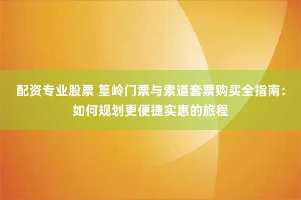 配资专业股票 篁岭门票与索道套票购买全指南:如何规划更便捷实惠的旅程