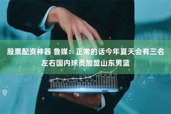 股票配资神器 鲁媒：正常的话今年夏天会有三名左右国内球员加盟山东男篮