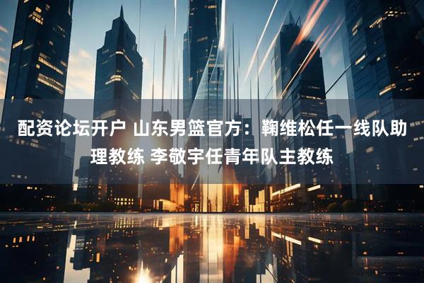配资论坛开户 山东男篮官方：鞠维松任一线队助理教练 李敬宇任青年队主教练