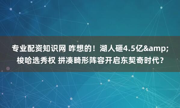 专业配资知识网 咋想的！湖人砸4.5亿&梭哈选秀权 拼凑畸形阵容开启东契奇时代？
