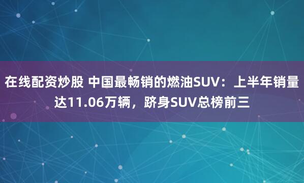 在线配资炒股 中国最畅销的燃油SUV：上半年销量达11.06万辆，跻身SUV总榜前三