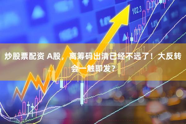 炒股票配资 A股，离筹码出清已经不远了！大反转会一触即发？